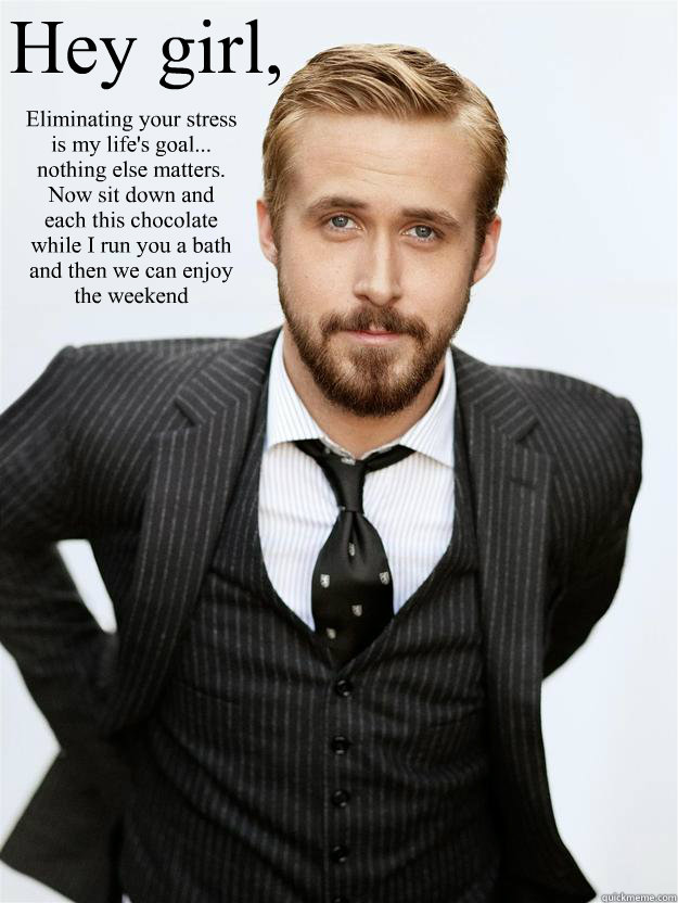 Hey girl, Eliminating your stress is my life's goal... nothing else matters. Now sit down and each this chocolate while I run you a bath and then we can enjoy the weekend  Feminist Ryan Gosling