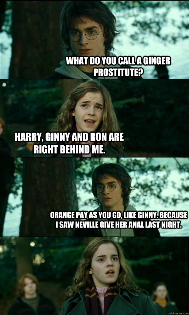 What do you call a ginger prostitute? Harry, ginny and ron are right behind me. Orange Pay as you go, like ginny. Because I saw Neville give her anal last night.   Horny Harry