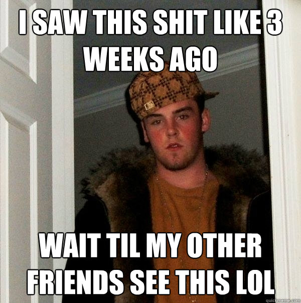 I saw this shit like 3 weeks ago wait til my other friends see this lol  Scumbag Steve