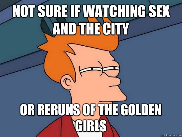 Not sure if watching sex and the city or reruns of the golden girls  Futurama Fry