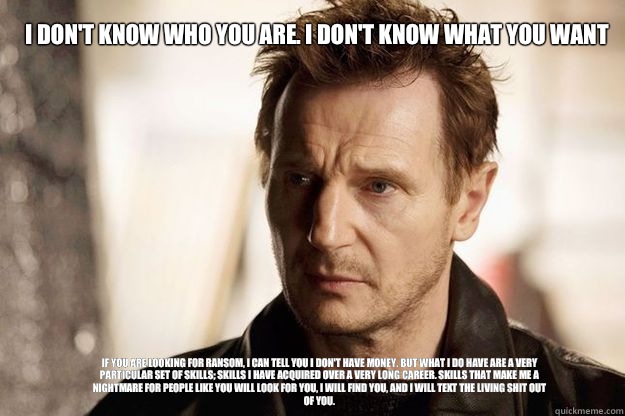 I don't know who you are. I don't know what you want If you are looking for ransom, I can tell you I don't have money. But what I do have are a very particular set of skills; skills I have acquired over a very long career. Skills that make me a nightmare  - I don't know who you are. I don't know what you want If you are looking for ransom, I can tell you I don't have money. But what I do have are a very particular set of skills; skills I have acquired over a very long career. Skills that make me a nightmare   Misc