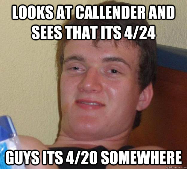 Looks at callender and sees that its 4/24 guys its 4/20 somewhere  10 Guy