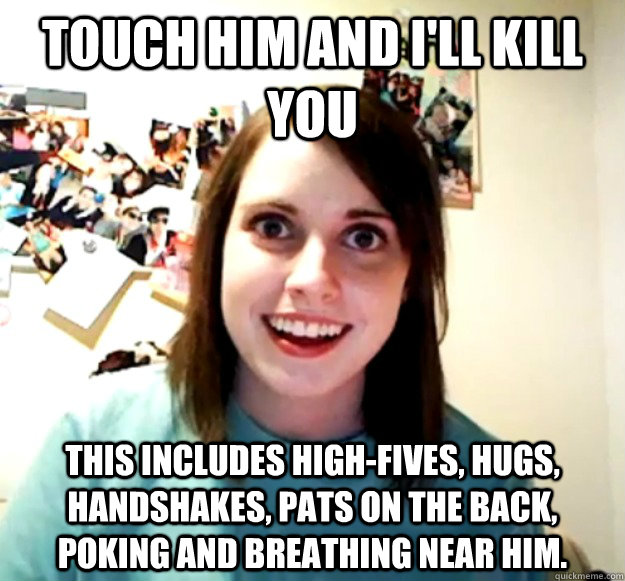 Touch him and I'll kill you this includes high-fives, hugs, handshakes, pats on the back, poking and breathing near him. - Touch him and I'll kill you this includes high-fives, hugs, handshakes, pats on the back, poking and breathing near him.  Overly Attached Girlfriend