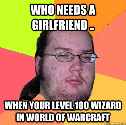 Who needs a girlfriend .. when your level 100 wizard in world of warcraft   Butthurt Dweller