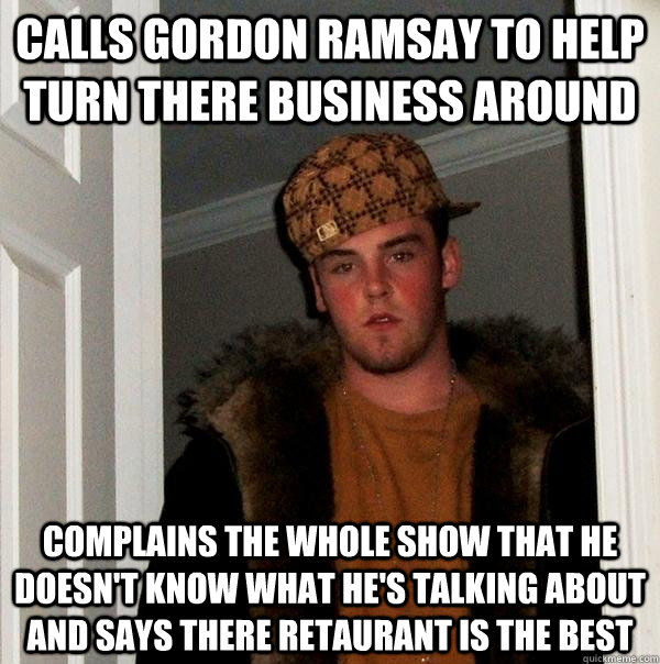 Calls gordon ramsay to help turn there business around complains the whole show that he doesn't know what he's talking about and says there retaurant is the best  Scumbag Steve