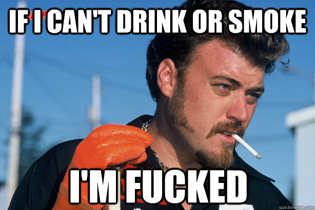 if i can't drink or smoke i'm fucked  Ricky Trailer Park Boys