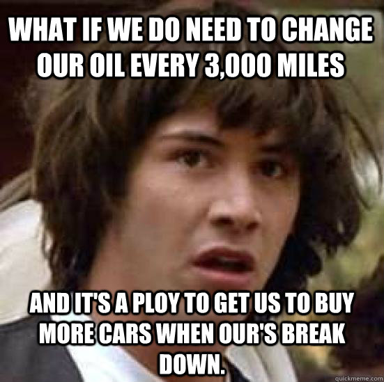 What if we do need to change our oil every 3,000 miles and it's a ploy to get us to buy more cars when our's break down. - What if we do need to change our oil every 3,000 miles and it's a ploy to get us to buy more cars when our's break down.  conspiracy keanu