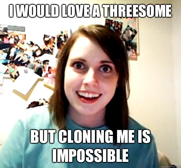 I would love a threesome But cloning me is impossible  Overly Attached Girlfriend