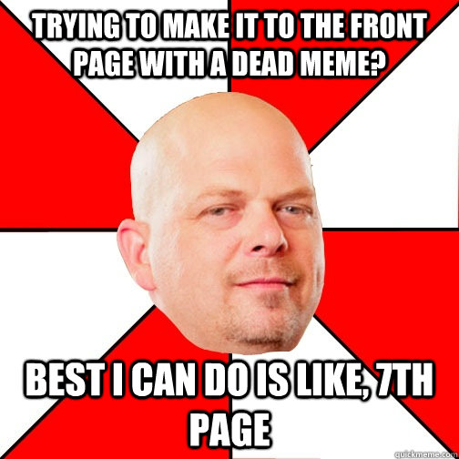 Trying to make it to the front page with a dead meme? Best I can do is like, 7th page  Pawn Star