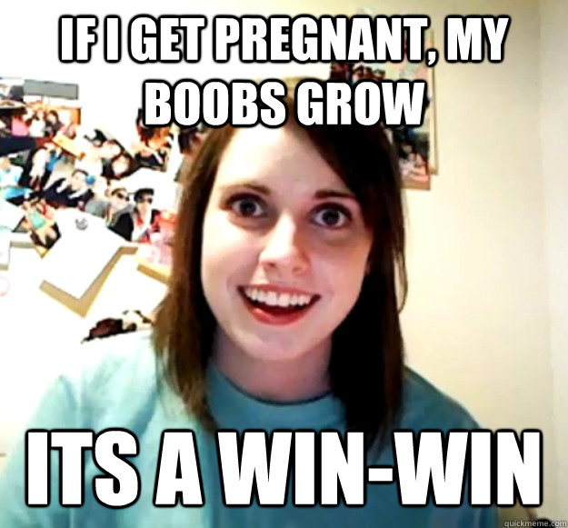 If i get pregnant, my boobs grow its a win-win  Overly Attached Girlfriend