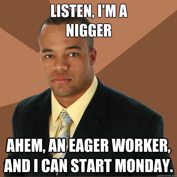 Listen, I'm a 
nigger Ahem, An eager worker, and I can start monday. - Listen, I'm a 
nigger Ahem, An eager worker, and I can start monday.  Successful Black Man