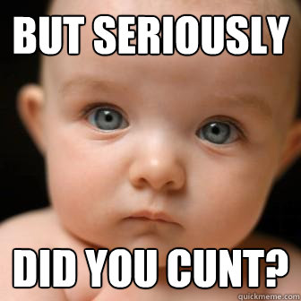 but seriously did you cunt?  Serious Baby