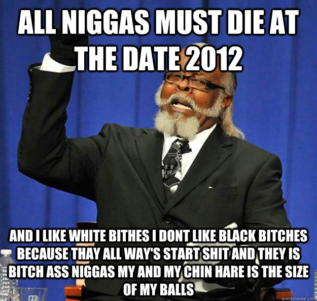 all niggas must die at the date 2012 and i like white bithes i dont like black bitches because thay all way's start shit and they is bitch ass niggas my and my chin hare is the size of my balls  Jimmy McMillan