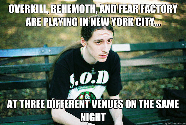 OVERKILL, BEHEMOTH, AND FEAR FACTORY ARE PLAYING IN NEW YORK CITY... AT THREE DIFFERENT VENUES ON THE SAME NIGHT  First World Metal Problems