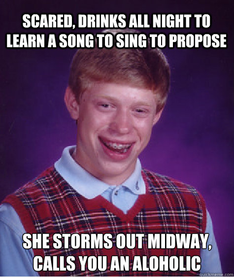 Scared, drinks all night to learn a song to sing to propose 
She storms out midway, calls you an aloholic  Bad Luck Brian