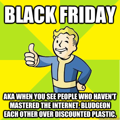 Black Friday AKA when you see people who haven't mastered the internet, bludgeon each other over discounted plastic. - Black Friday AKA when you see people who haven't mastered the internet, bludgeon each other over discounted plastic.  Fallout new vegas