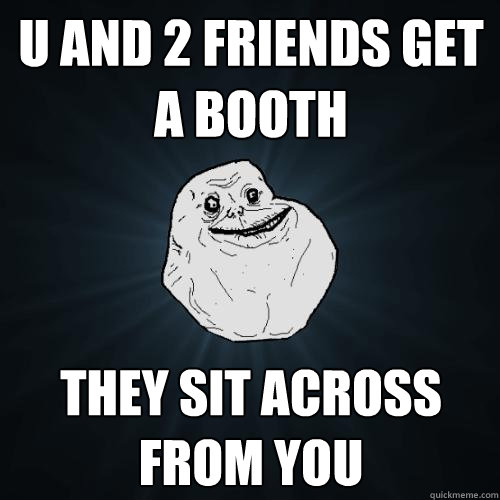 U and 2 friends get a booth they sit across from you  Forever Alone