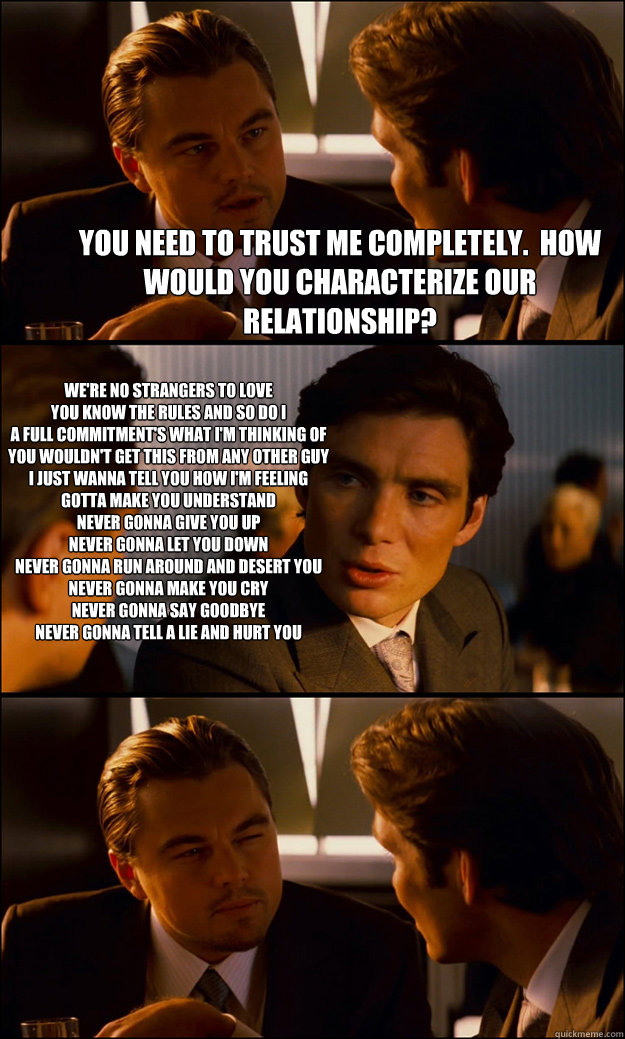 You need to trust me completely.  How would you characterize our relationship? We're no strangers to love
You know the rules and so do I
A full commitment's what I'm thinking of
You wouldn't get this from any other guy
I just wanna tell you how I'm feelin  Inception