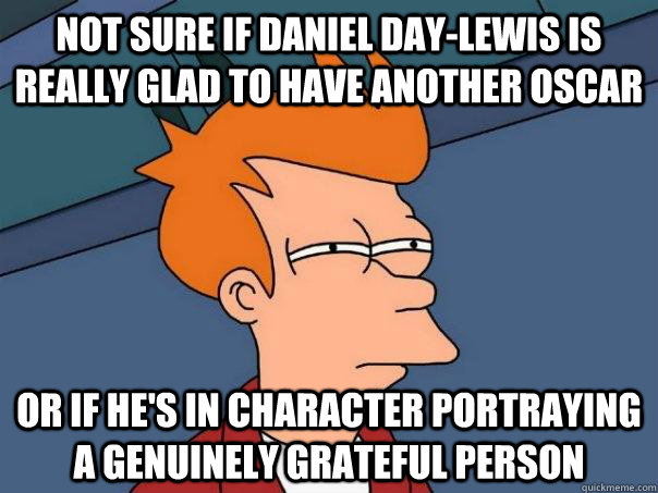 not sure if Daniel Day-lewis is really glad to have another oscar or if he's in character portraying a genuinely grateful person  Futurama Fry