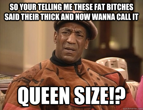 SO YOUR TELLING ME THESE FAT BITCHES SAID THEIR THICK AND NOW WANNA CALL IT QUEEN SIZE!?  Confounded Cosby