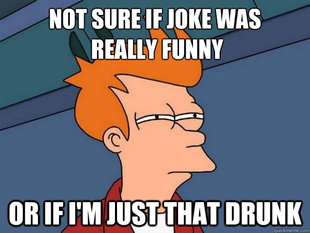 Not sure if joke was
 really funny or if I'm just that drunk  Futurama Fry