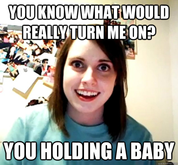 You know what would really turn me on? You holding a baby - You know what would really turn me on? You holding a baby  Overly Attached Girlfriend