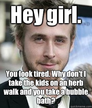 Hey girl. You look tired. Why don't I take the kids on an herb walk and you take a bubble bath? - Hey girl. You look tired. Why don't I take the kids on an herb walk and you take a bubble bath?  Misc