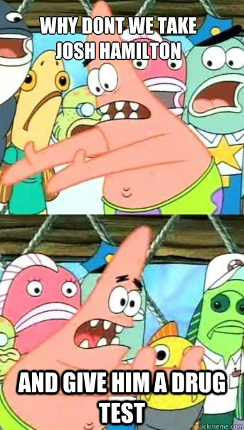 Why Dont we take 
josh hamilton And give him a drug test   Patrick Star