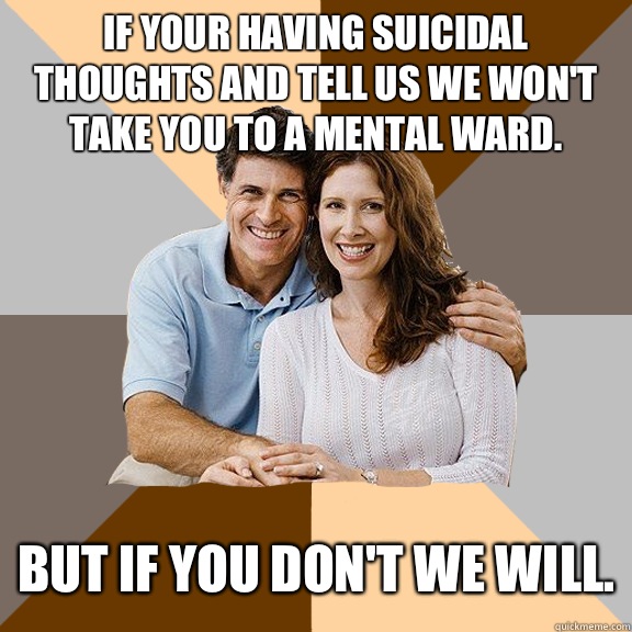 If your having suicidal thoughts and tell us we won't take you to a mental ward. But if you don't we will.  Scumbag Parents