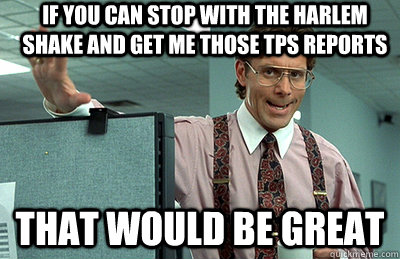 If you can stop with the harlem shake and get me those tps reports that would be great  Office Space