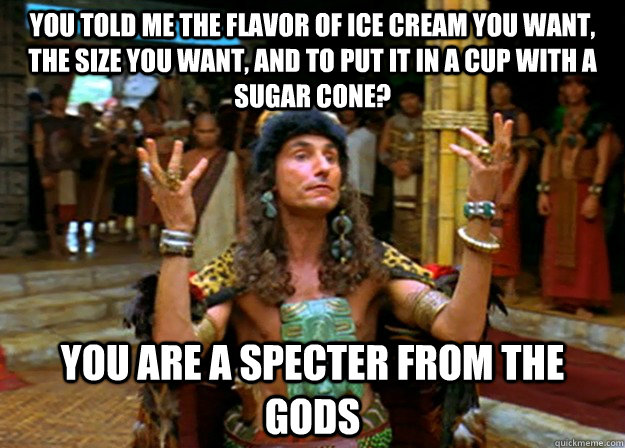 You told me the flavor of ice cream you want, the size you want, and to put it in a cup with a sugar cone?  you are a specter from the gods  Specter from the gods