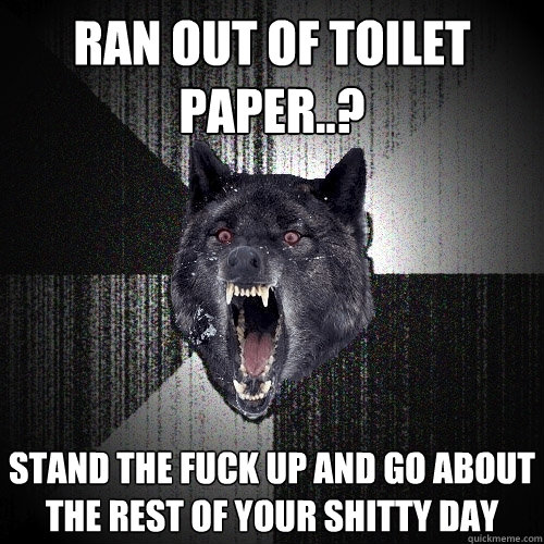 ran out of toilet paper..? stand the fuck up and go about the rest of your shitty day  Insanity Wolf