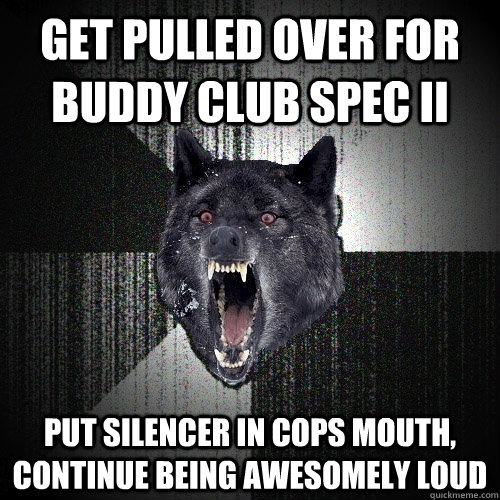 Get pulled over for Buddy Club Spec II  put silencer in cops mouth, continue being awesomely loud  Insanity Wolf