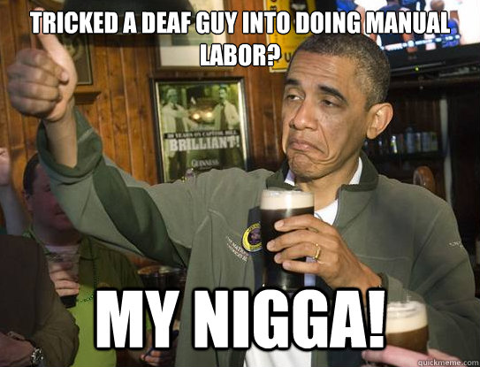 Tricked a deaf guy into doing manual labor? My nigga!  Upvoting Obama