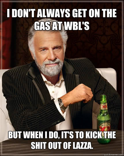 I don't always get on the gas at WBL's But when I do, it's to kick the shit out of Lazza.  Dos Equis man