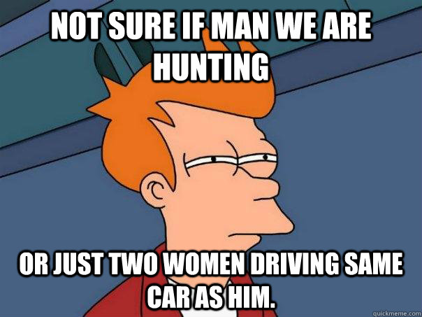 NOT SURE IF MAN WE ARE HUNTING OR JUST two women DRIVING SAME CAR AS HIM.  Futurama Fry