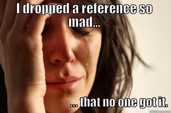 mad reference - I DROPPED A REFERENCE SO MAD...                                  ... THAT NO ONE GOT IT. First World Problems