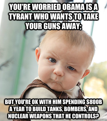 You're worried Obama is a tyrant who wants to take your guns away; but you're ok with him spending $800B a year to build tanks, bombers, and nuclear weapons that he controls?  skeptical baby