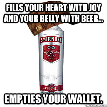 Fills your heart with joy and your belly with beer... Empties your wallet.  Scumbag Alcohol