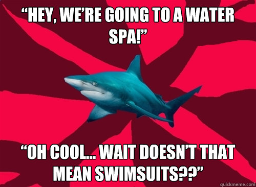 “Hey, we’re going to a water spa!” “Oh cool… WAIT DOESN’T THAT MEAN SWIMSUITS??”  Self-Injury Shark