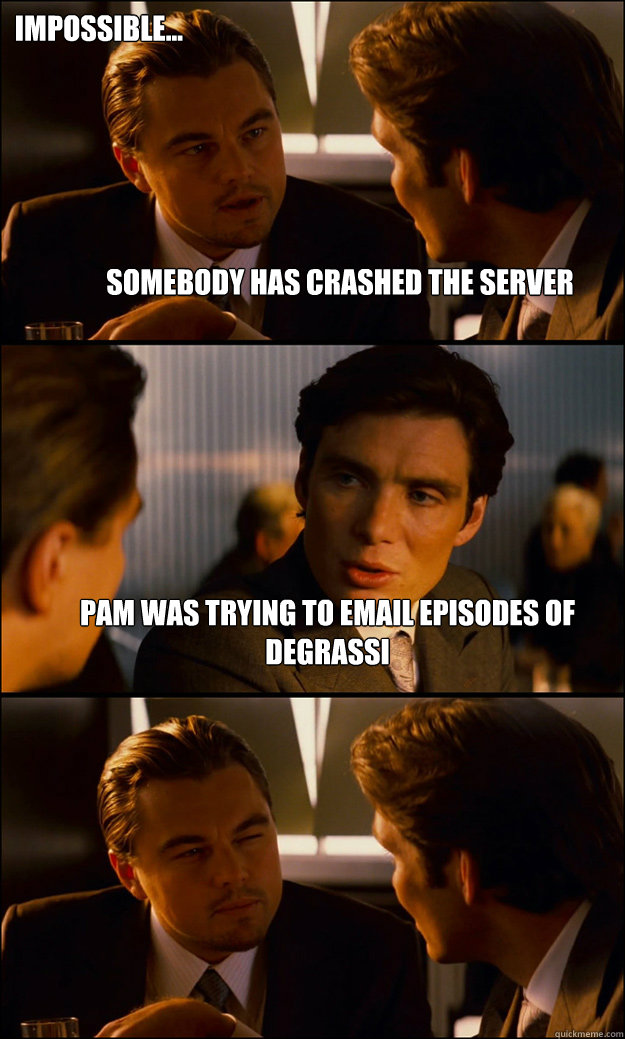 Somebody has crashed the server Pam was trying to email episodes of Degrassi Impossible...  Inception