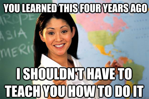 you learned this four years ago i shouldn't have to teach you how to do it - you learned this four years ago i shouldn't have to teach you how to do it  Unhelpful High School Teacher