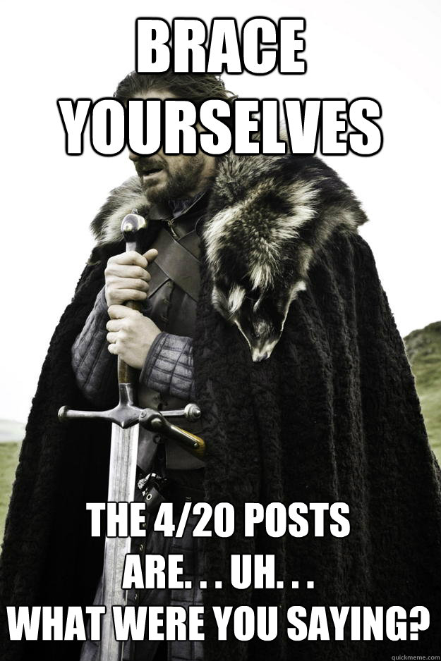 Brace yourselves The 4/20 posts 
are. . . uh. . .
what were you saying?  Winter is coming