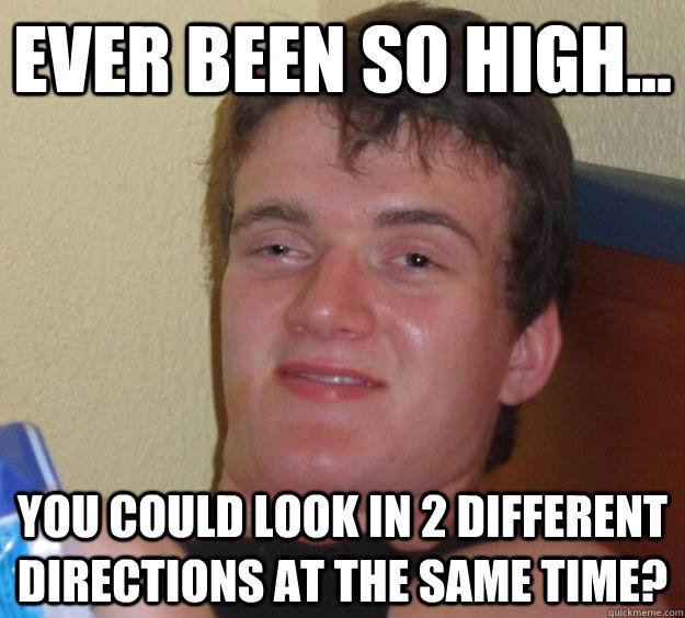 ever been so high... you could look in 2 different directions at the same time?  10 Guy