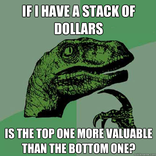 if i have a stack of dollars is the top one more valuable than the bottom one?  Philosoraptor