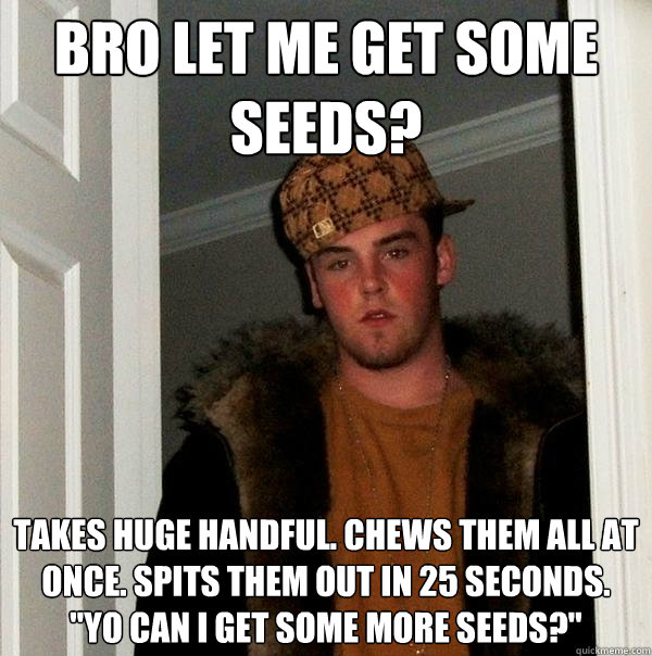 bro let me get some seeds? takes huge handful. chews them all at once. spits them out in 25 seconds. 