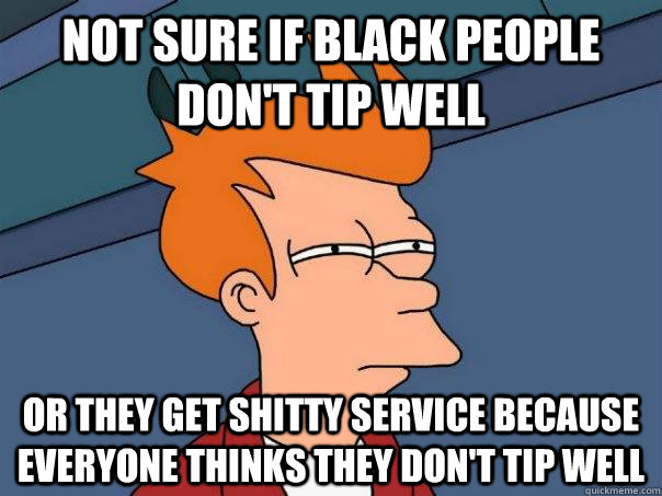 Not sure if black people don't tip well or they get shitty service because everyone thinks they don't tip well - Not sure if black people don't tip well or they get shitty service because everyone thinks they don't tip well  Futurama Fry