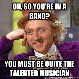 Oh, So You're in a band? You must be quite the talented musician  Condescending Wonka