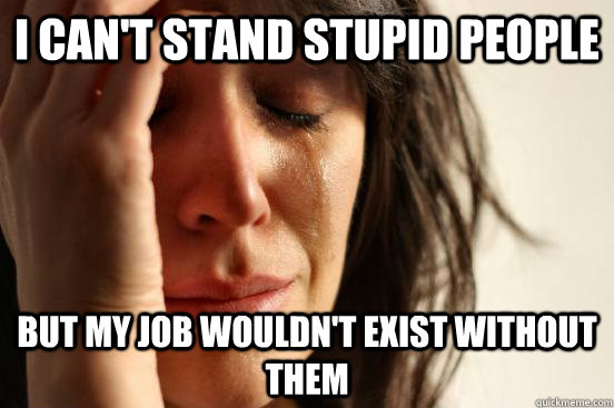 I can't stand stupid people but my job wouldn't exist without them  First World Problems