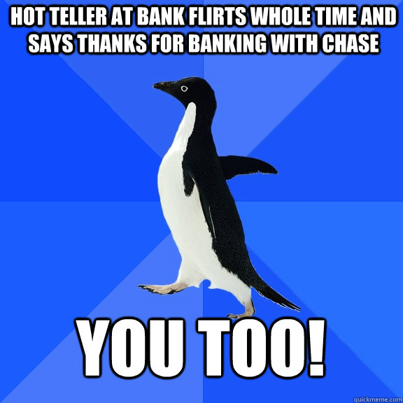HOT TELLER AT BANK FLIRTS WHOLE TIME AND SAYS THANKS FOR BANKING with chase you too! - HOT TELLER AT BANK FLIRTS WHOLE TIME AND SAYS THANKS FOR BANKING with chase you too!  Socially Awkward Penguin